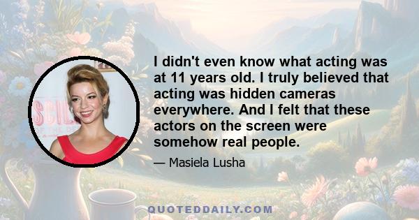 I didn't even know what acting was at 11 years old. I truly believed that acting was hidden cameras everywhere. And I felt that these actors on the screen were somehow real people.