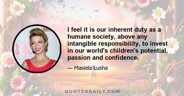 I feel it is our inherent duty as a humane society, above any intangible responsibility, to invest in our world's children's potential, passion and confidence.