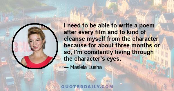 I need to be able to write a poem after every film and to kind of cleanse myself from the character because for about three months or so, I'm constantly living through the character's eyes.