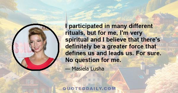 I participated in many different rituals, but for me, I'm very spiritual and I believe that there's definitely be a greater force that defines us and leads us. For sure. No question for me.