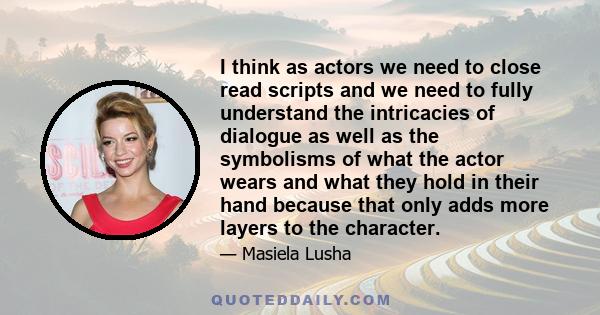 I think as actors we need to close read scripts and we need to fully understand the intricacies of dialogue as well as the symbolisms of what the actor wears and what they hold in their hand because that only adds more