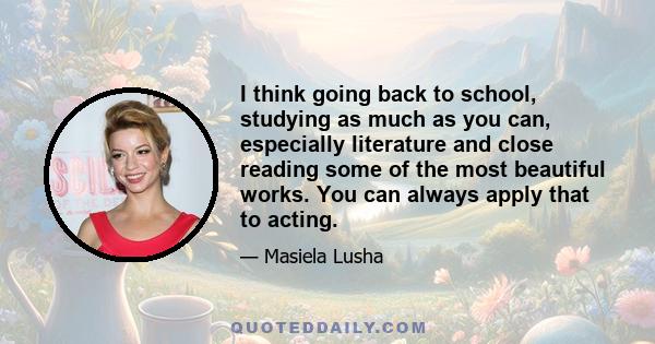 I think going back to school, studying as much as you can, especially literature and close reading some of the most beautiful works. You can always apply that to acting.