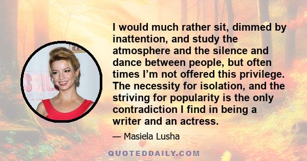 I would much rather sit, dimmed by inattention, and study the atmosphere and the silence and dance between people, but often times I’m not offered this privilege. The necessity for isolation, and the striving for