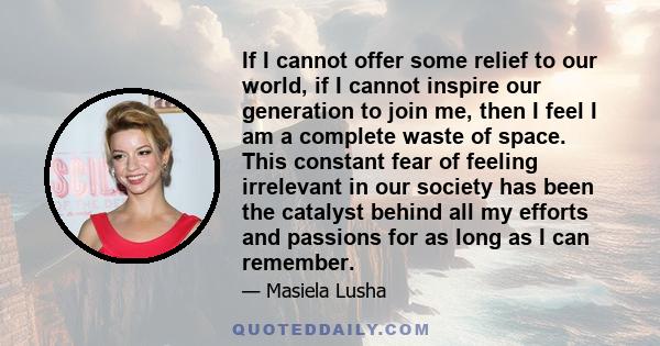 If I cannot offer some relief to our world, if I cannot inspire our generation to join me, then I feel I am a complete waste of space. This constant fear of feeling irrelevant in our society has been the catalyst behind 