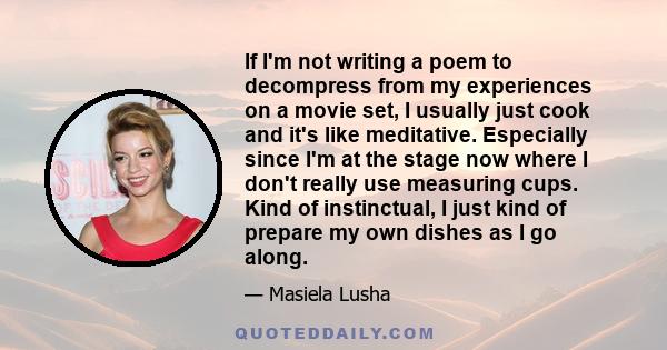 If I'm not writing a poem to decompress from my experiences on a movie set, I usually just cook and it's like meditative. Especially since I'm at the stage now where I don't really use measuring cups. Kind of