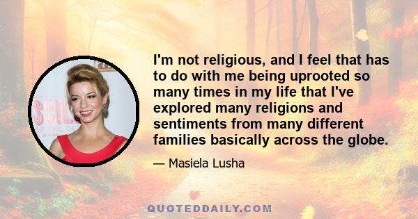 I'm not religious, and I feel that has to do with me being uprooted so many times in my life that I've explored many religions and sentiments from many different families basically across the globe.