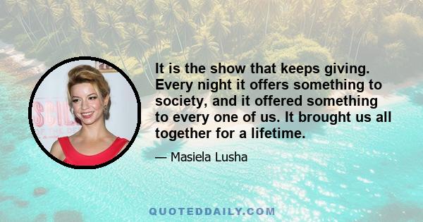 It is the show that keeps giving. Every night it offers something to society, and it offered something to every one of us. It brought us all together for a lifetime.