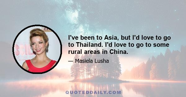 I've been to Asia, but I'd love to go to Thailand. I'd love to go to some rural areas in China.