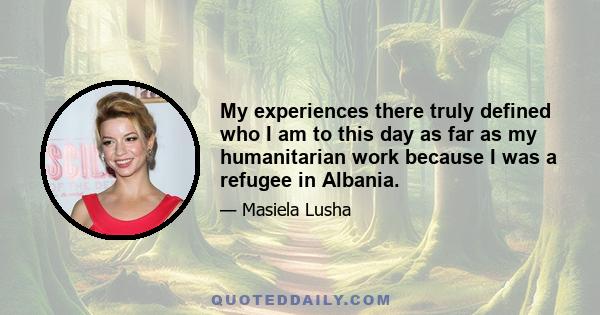 My experiences there truly defined who I am to this day as far as my humanitarian work because I was a refugee in Albania.