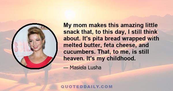 My mom makes this amazing little snack that, to this day, I still think about. It's pita bread wrapped with melted butter, feta cheese, and cucumbers. That, to me, is still heaven. It's my childhood.