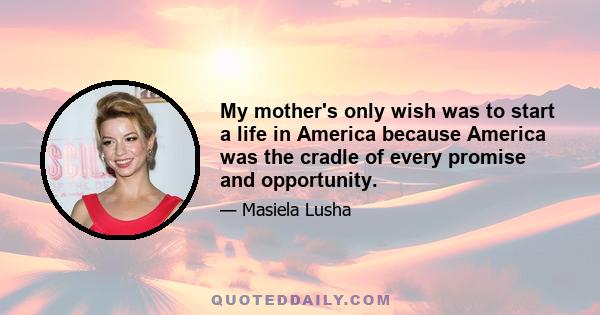 My mother's only wish was to start a life in America because America was the cradle of every promise and opportunity.