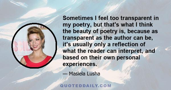 Sometimes I feel too transparent in my poetry, but that's what I think the beauty of poetry is, because as transparent as the author can be, it's usually only a reflection of what the reader can interpret, and based on