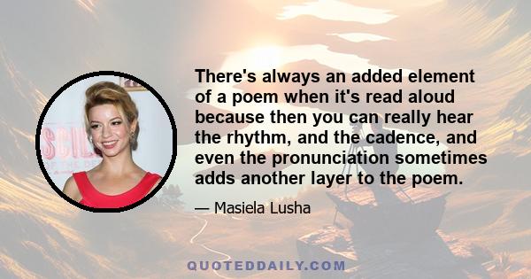 There's always an added element of a poem when it's read aloud because then you can really hear the rhythm, and the cadence, and even the pronunciation sometimes adds another layer to the poem.