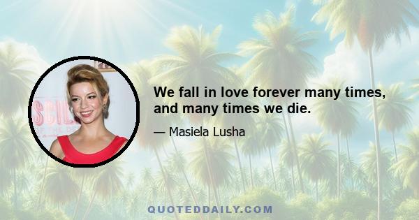 We fall in love forever many times, and many times we die.