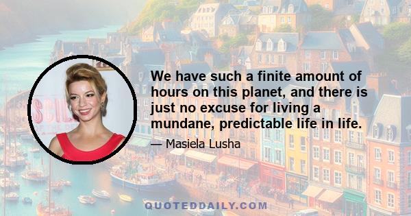 We have such a finite amount of hours on this planet, and there is just no excuse for living a mundane, predictable life in life.