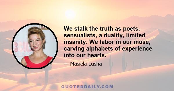 We stalk the truth as poets, sensualists, a duality, limited insanity. We labor in our muse, carving alphabets of experience into our hearts.