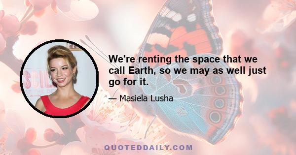 We're renting the space that we call Earth, so we may as well just go for it.