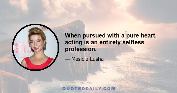 When pursued with a pure heart, acting is an entirely selfless profession.