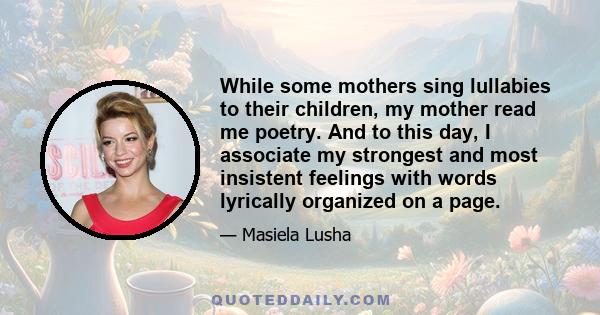 While some mothers sing lullabies to their children, my mother read me poetry. And to this day, I associate my strongest and most insistent feelings with words lyrically organized on a page.