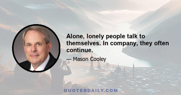 Alone, lonely people talk to themselves. In company, they often continue.