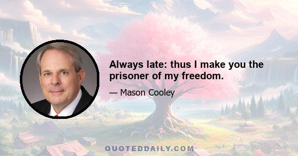 Always late: thus I make you the prisoner of my freedom.