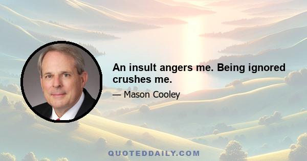 An insult angers me. Being ignored crushes me.