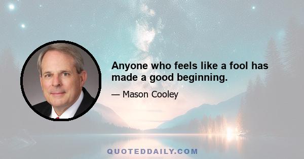 Anyone who feels like a fool has made a good beginning.