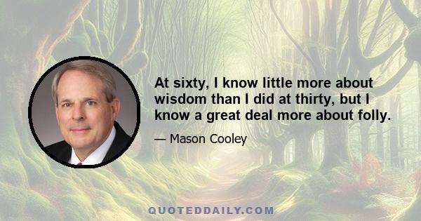 At sixty, I know little more about wisdom than I did at thirty, but I know a great deal more about folly.