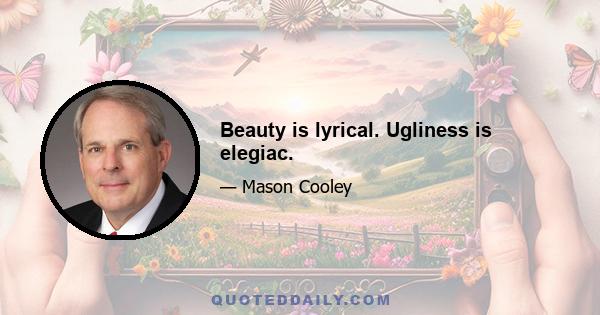 Beauty is lyrical. Ugliness is elegiac.