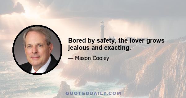 Bored by safety, the lover grows jealous and exacting.