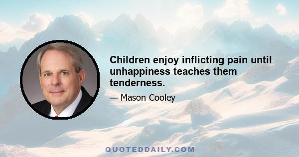 Children enjoy inflicting pain until unhappiness teaches them tenderness.