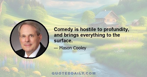 Comedy is hostile to profundity, and brings everything to the surface.