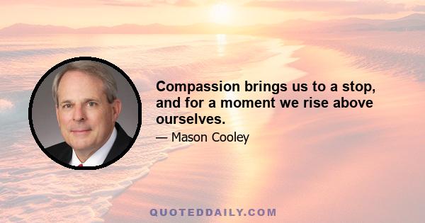 Compassion brings us to a stop, and for a moment we rise above ourselves.