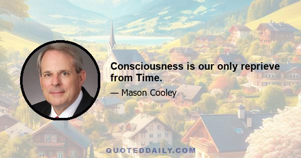 Consciousness is our only reprieve from Time.