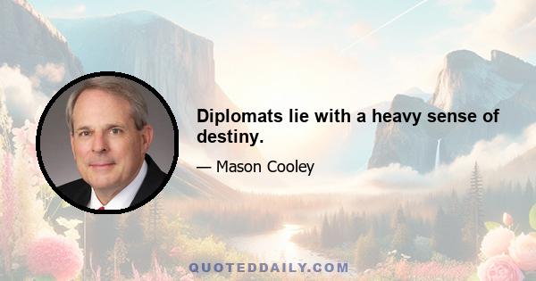 Diplomats lie with a heavy sense of destiny.