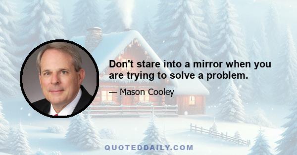 Don't stare into a mirror when you are trying to solve a problem.