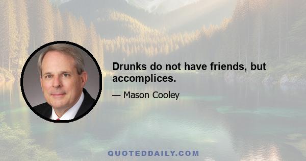 Drunks do not have friends, but accomplices.