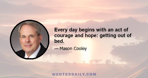 Every day begins with an act of courage and hope: getting out of bed.