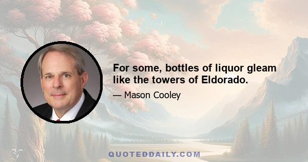 For some, bottles of liquor gleam like the towers of Eldorado.