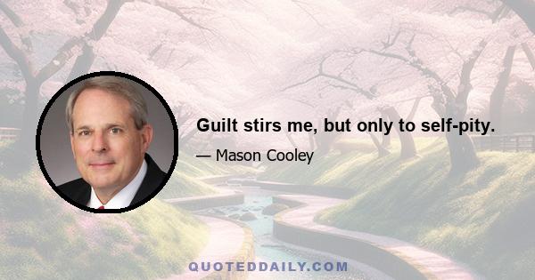 Guilt stirs me, but only to self-pity.