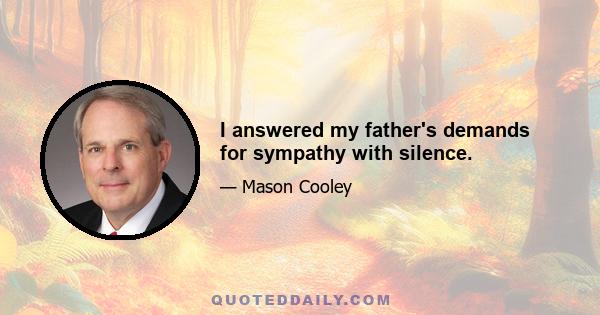 I answered my father's demands for sympathy with silence.