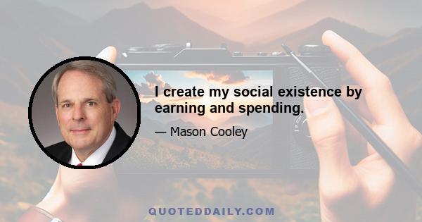 I create my social existence by earning and spending.