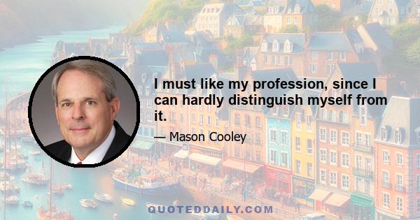 I must like my profession, since I can hardly distinguish myself from it.