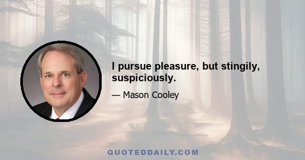 I pursue pleasure, but stingily, suspiciously.