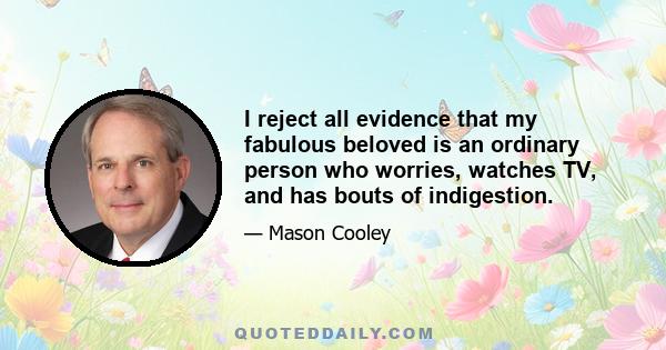 I reject all evidence that my fabulous beloved is an ordinary person who worries, watches TV, and has bouts of indigestion.