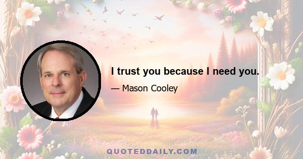 I trust you because I need you.