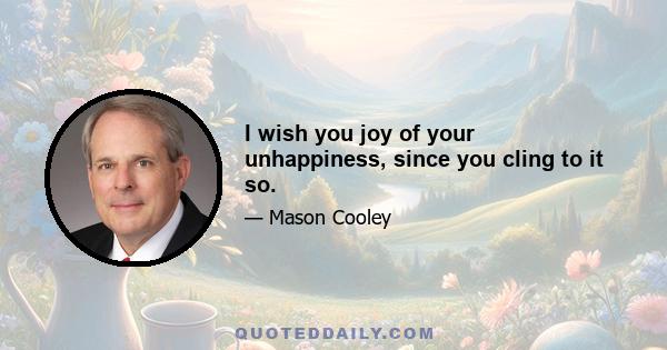 I wish you joy of your unhappiness, since you cling to it so.