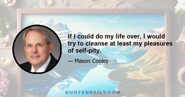 If I could do my life over, I would try to cleanse at least my pleasures of self-pity.