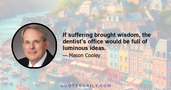 If suffering brought wisdom, the dentist's office would be full of luminous ideas.