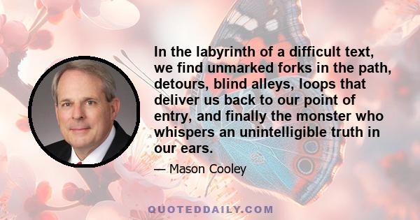 In the labyrinth of a difficult text, we find unmarked forks in the path, detours, blind alleys, loops that deliver us back to our point of entry, and finally the monster who whispers an unintelligible truth in our ears.